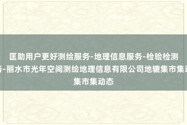 匡助用户更好测绘服务-地理信息服务-检验检测服务-丽水市光年空间测绘地理信息有限公司地辘集市集动态