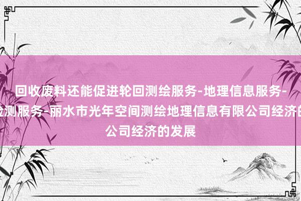 回收废料还能促进轮回测绘服务-地理信息服务-检验检测服务-丽水市光年空间测绘地理信息有限公司经济的发展