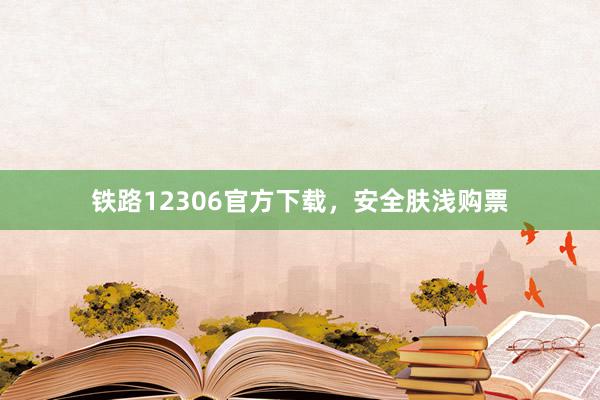 铁路12306官方下载，安全肤浅购票