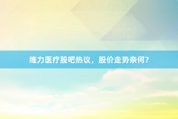 维力医疗股吧热议，股价走势奈何？